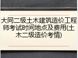 大同二级土木建筑造价工程师考试时间地点及费用(土木二级造价考情)