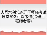 大同水利总监理工程师考试通常多久可以考过(监理工程师考期)