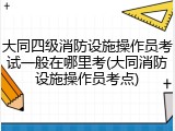 大同四级消防设施操作员考试一般在哪里考(大同消防设施操作员考点)