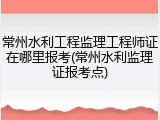 常州水利工程监理工程师证在哪里报考(常州水利监理证报考点)