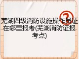 芜湖四级消防设施操作员证在哪里报考(芜湖消防证报考点)