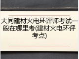 大同建材火电环评师考试一般在哪里考(建材火电环评考点)