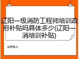辽阳一级消防工程师培训政府补贴吗具体多少(辽阳一消培训补贴)