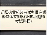 辽阳执业药师考试科目有哪些具体安排(辽阳执业药师考试科目)