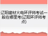 辽阳建材火电环评师考试一般在哪里考(辽阳环评师考点)