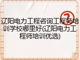 辽阳电力工程咨询工程师培训学校哪里好(辽阳电力工程师培训优选)
