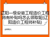 辽阳一级安装工程造价工程师有补贴吗怎么领取呢(辽阳造价工程师补贴)