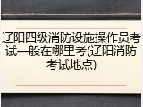 辽阳四级消防设施操作员考试一般在哪里考(辽阳消防考试地点)