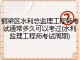 铜梁区水利总监理工程师考试通常多久可以考过(水利监理工程师考试周期)