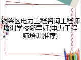 铜梁区电力工程咨询工程师培训学校哪里好(电力工程师培训推荐)