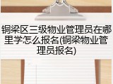 铜梁区三级物业管理员在哪里学怎么报名(铜梁物业管理员报名)
