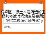 铜梁区二级土木建筑造价工程师考试时间地点及费用(铜梁二级造价师考试)