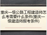 重庆一级公路工程建造师怎么考需要什么条件(重庆一级建造师报考条件)