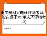 重庆建材火电环评师考试一般在哪里考(重庆环评师考点)