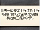 重庆一级安装工程造价工程师有补贴吗怎么领取呢(安装造价工程师补贴)