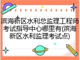 滨海新区水利总监理工程师考试指导中心哪里有(滨海新区水利监理考试点)
