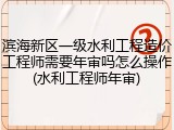 滨海新区一级水利工程造价工程师需要年审吗怎么操作(水利工程师年审)
