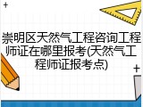 崇明区天然气工程咨询工程师证在哪里报考(天然气工程师证报考点)