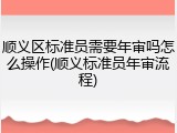 顺义区标准员需要年审吗怎么操作(顺义标准员年审流程)