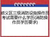 顺义区三级消防设施操作员考试需要什么学历(消防操作员学历要求)
