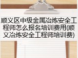 顺义区中级金属冶炼安全工程师怎么报名培训费用(顺义冶炼安全工程师培训费)