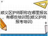 顺义区护师职称在哪里报名，有哪些培训班(顺义护师报考培训)