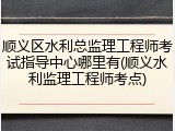 顺义区水利总监理工程师考试指导中心哪里有(顺义水利监理工程师考点)