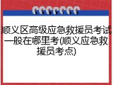 顺义区高级应急救援员考试一般在哪里考(顺义应急救援员考点)