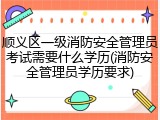 顺义区一级消防安全管理员考试需要什么学历(消防安全管理员学历要求)