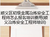 顺义区初级金属冶炼安全工程师怎么报名培训费用(顺义冶炼安全工程师培训)