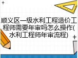 顺义区一级水利工程造价工程师需要年审吗怎么操作(水利工程师年审流程)