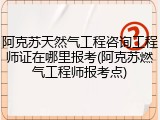 阿克苏天然气工程咨询工程师证在哪里报考(阿克苏燃气工程师报考点)
