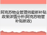 阿克苏物业管理师最新补贴政策详情分析(阿克苏物管补贴新政)