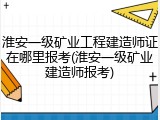 淮安一级矿业工程建造师证在哪里报考(淮安一级矿业建造师报考)