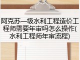 阿克苏一级水利工程造价工程师需要年审吗怎么操作(水利工程师年审流程)