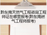 黔东南天然气工程咨询工程师证在哪里报考(黔东南燃气工程师报考)