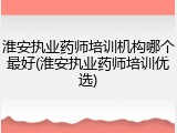 淮安执业药师培训机构哪个最好(淮安执业药师培训优选)