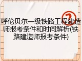 呼伦贝尔一级铁路工程建造师报考条件和时间解析(铁路建造师报考条件)