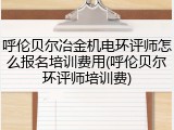 呼伦贝尔冶金机电环评师怎么报名培训费用(呼伦贝尔环评师培训费)