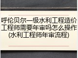 呼伦贝尔一级水利工程造价工程师需要年审吗怎么操作(水利工程师年审流程)