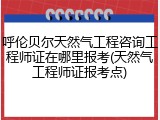 呼伦贝尔天然气工程咨询工程师证在哪里报考(天然气工程师证报考点)