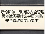 呼伦贝尔一级消防安全管理员考试需要什么学历(消防安全管理员学历要求)
