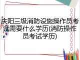 庆阳三级消防设施操作员考试需要什么学历(消防操作员考试学历)