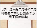 庆阳一级水利工程造价工程师需要年审吗怎么操作(水利工程师年审)