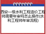 西安一级水利工程造价工程师需要年审吗怎么操作(水利工程师年审流程)