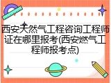 西安天然气工程咨询工程师证在哪里报考(西安燃气工程师报考点)