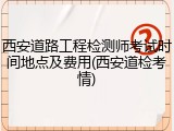 西安道路工程检测师考试时间地点及费用(西安道检考情)