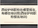 西安护师职称在哪里报名，有哪些培训班(西安护师职称报名培训)