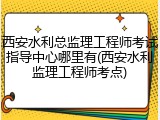 西安水利总监理工程师考试指导中心哪里有(西安水利监理工程师考点)