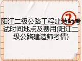 阳江二级公路工程建造师考试时间地点及费用(阳江二级公路建造师考情)
